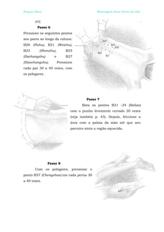 Peijian Shen                                  Massagem Para Alívio da Dor


       [83]

         Passo 6
Pressione os seguintes pontos
aos pares ao longo da coluna:
B20 (Píshu), B21 (Weishu),
B23       (Shenshu),        B25
(Dachangshu)       e        B27
(Xíaochangshu).        Pressione
cada par 30 a 40 vezes, com
os polegares.




                                        Passo 7
                                     Bata os pontos B31 -34 (Baliao)
                              com o punho levemente cerrado 20 vezes
                              (veja também p. 43). Depois, friccione a
                              área com a palma da mão até que seu
                              parceiro sinta a região aquecida.




                Passo 8
       Com os polegares, pressione o
ponto B57 (Chengshan) em cada perna 30
a 40 vezes.
 