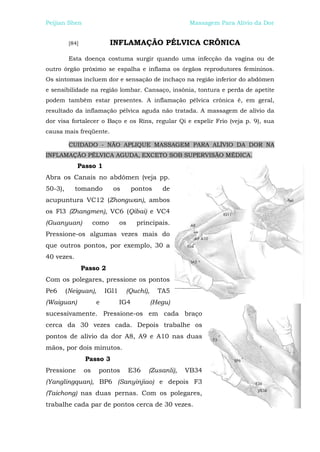 Peijian Shen                                              Massagem Para Alívio da Dor


          [84]               INFLAMAÇÃO PÉLVICA CRÔNICA

          Esta doença costuma surgir quando uma infecção da vagina ou de
outro órgão próximo se espalha e inflama os órgãos reprodutores femininos.
Os sintomas incluem dor e sensação de inchaço na região inferior do abdômen
e sensibilidade na região lombar. Cansaço, insônia, tontura e perda de apetite
podem também estar presentes. A inflamação pélvica crônica é, em geral,
resultado da inflamação pélvica aguda não tratada. A massagem de alívio da
dor visa fortalecer o Baço e os Rins, regular Qi e expelir Frio (veja p. 9), sua
causa mais freqüente.

          CUIDADO - NÃO APLIQUE MASSAGEM PARA ALÍVIO DA DOR NA
INFLAMAÇÃO PÉLVICA AGUDA, EXCETO SOB SUPERVISÃO MÉDICA.
             Passo 1
Abra os Canais no abdômen (veja pp.
50-3),      tomando          os        pontos    de
acupuntura VC12 (Zhongwan), ambos
os Fl3 (Zhangmen), VC6 (Qibai) e VC4
(Guanyuan)            como       os     principais.
Pressione-os algumas vezes mais do
que outros pontos, por exemplo, 30 a
40 vezes.
                 Passo 2
Com os polegares, pressione os pontos
Pe6      (Neiguan),       IGl1    (Quchí),      TA5
(Waiguan)             e          IG4         (Hegu)
sucessivamente. Pressione-os em cada braço
cerca da 30 vezes cada. Depois trabalhe os
pontos de alívio da dor A8, A9 e A10 nas duas
mãos, por dois minutos.
                  Passo 3
Pressione        os    pontos         E36   (Zusanli),   VB34
(Yanglingquan), BP6 (Sanyinjiao) e depois F3
(Taichong) nas duas pernas. Com os polegares,
trabalhe cada par de pontos cerca de 30 vezes.
 