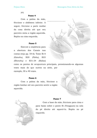 Peijian Shen                                      Massagem Para Alívio da Dor


       [85]
                   Passo 4
       Com a palma da mão,
friccione o abdômen inferior. A
seguir, friccione a parte mediai
da coxa direita até que seu
parceiro sinta a região aquecida.
Repita na coxa esquerda.


                   Passo 5
       Execute a seqüência para
a   abertura       dos    Canais    nas
costas (veja pp. 54-6). Tome Bi 8
(Ganshu),      B20       (Pishu),   B23
(Shenshu)      e    B31-34      (Baliao)
como os pontos de acupuntura principais, pressionando-os algumas
vezes mais do que outros na série, por
exemplo, 30 a 40 vezes.


                   Passo 6
       Com a palma da mão, friccione a
região lombar até seu parceiro sentir a região
aquecida.




                                              Passo 7
                                    Com a base da mão, friccione para cima e
                             para baixo sobre o ponto Ri (Yongquan) na sola
                             do pé direito até aquecê-lo. Repita no pé
                             esquerdo.
 