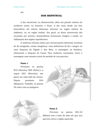 Peijian Shen                                    Massagem Para Alívio da Dor


         [86]

                                DOR MENSTRUAL

         A dor menstrual, ou dismenorréia, afeta um grande número de
mulheres antes, ou durante, o fluxo. A dor varia desde um leve
desconforto até eólicas dolorosas intensas na região inferior do
abdômen, ou na região lombar. Em geral, as dores menstruais são
causadas por anemia, desequilíbrios hormonais, friagem e estafa, ou
inflamação dos órgãos reprodutores.
         A medicina chinesa indica que menstruações dolorosas resultam
de Qi estagnado, estase sangüínea, uma deficiência de Qi e sangue ou
uma fraqueza do Fígado e dos Rins. A massagem os fortalece,
eliminando o bloqueio de Canal. Para melhores resultados, inicie a
massagem uma semana antes do período de sua parceira.


         Passo 1
         Pressione     os   pontos
B18 (Ganshu), B20 (Pishu) e a
seguir    B23     (Shenshu),   aos
pares em cada lado da coluna.
Depois          pressione      VG4
(Mingmen). Trabalhe os pontos
30 vezes com os polegares.




                                        Passo 2
                                        Friccione   os   pontos      B31-34
                                 (Baliao) com a base da mão até que sua
                                 parceira sinta a região aquecida.
 