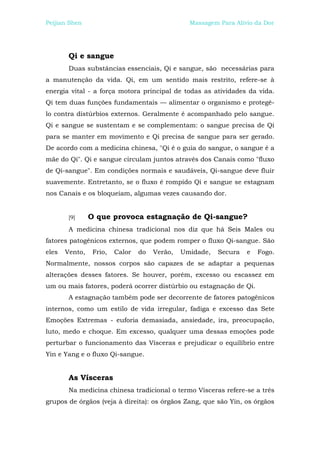 Peijian Shen                                     Massagem Para Alívio da Dor




        Qi e sangue
        Duas substâncias essenciais, Qi e sangue, são necessárias para
a manutenção da vida. Qi, em um sentido mais restrito, refere-se à
energia vital - a força motora principal de todas as atividades da vida.
Qi tem duas funções fundamentais — alimentar o organismo e protegê-
lo contra distúrbios externos. Geralmente é acompanhado pelo sangue.
Qi e sangue se sustentam e se complementam: o sangue precisa de Qi
para se manter em movimento e Qi precisa de sangue para ser gerado.
De acordo com a medicina chinesa, "Qi é o guia do sangue, o sangue é a
mãe do Qi". Qi e sangue circulam juntos através dos Canais como "fluxo
de Qi-sangue". Em condições normais e saudáveis, Qi-sangue deve fluir
suavemente. Entretanto, se o fluxo é rompido Qi e sangue se estagnam
nos Canais e os bloqueiam, algumas vezes causando dor.


        [9]     O que provoca estagnação de Qi-sangue?
        A medicina chinesa tradicional nos diz que há Seis Males ou
fatores patogênicos externos, que podem romper o fluxo Qi-sangue. São
eles   Vento,    Frio,   Calor   do   Verão,   Umidade,   Secura   e   Fogo.
Normalmente, nossos corpos são capazes de se adaptar a pequenas
alterações desses fatores. Se houver, porém, excesso ou escassez em
um ou mais fatores, poderá ocorrer distúrbio ou estagnação de Qi.
        A estagnação também pode ser decorrente de fatores patogênicos
internos, como um estilo de vida irregular, fadiga e excesso das Sete
Emoções Extremas - euforia demasiada, ansiedade, ira, preocupação,
luto, medo e choque. Em excesso, qualquer uma dessas emoções pode
perturbar o funcionamento das Vísceras e prejudicar o equilíbrio entre
Yin e Yang e o fluxo Qi-sangue.


        As Vísceras
        Na medicina chinesa tradicional o termo Vísceras refere-se a três
grupos de órgãos (veja à direita): os órgãos Zang, que são Yin, os órgãos
 