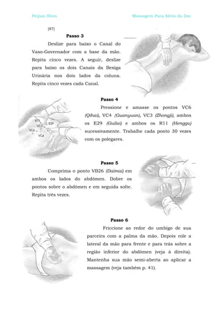 Peijian Shen                                   Massagem Para Alívio da Dor


       [87]
                Passo 3
       Deslize para baixo o Canal do
Vaso-Governador com a base da mão.
Repita cinco vezes. A seguir, deslize
para baixo os dois Canais da Bexiga
Urinária nos dois lados da coluna.
Repita cinco vezes cada Canal.


                                 Passo 4
                                 Pressione e amasse os pontos VC6
                          (Qihai), VC4 {Guanyuan), VC3 (Zhongji), ambos
                          os E29 (Guilai) e ambos os R11 (Henggu)
                          sucessivamente. Trabalhe cada ponto 30 vezes
                          com os polegares.




                                 Passo 5
       Comprima o ponto VB26 (Daimai) em
ambos os lados do abdômen. Dobre os
pontos sobre o abdômen e em seguida solte.
Repita três vezes.




                                     Passo 6
                                 Friccione ao redor do umbigo de sua
                          parceira com a palma da mão. Depois role a
                          lateral da mão para frente e para trás sobre a
                          região inferior do abdômen (veja à direita).
                          Mantenha sua mão semi-aberta ao aplicar a
                          massagem (veja também p. 41).
 