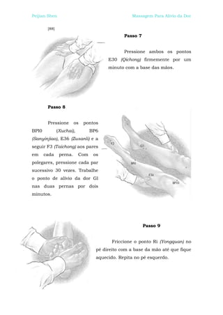 Peijian Shen                                      Massagem Para Alívio da Dor


        [88]
                                               Passo 7


                                               Pressione ambos os pontos
                                        E30 (Qichong) firmemente por um
                                        minuto com a base das mãos.




        Passo 8


        Pressione        os   pontos
BPl0           (Xuchai),         BP6
(Sanyinjiao), E36 (Zusanli) e a
seguir F3 (Taichong) aos pares
em     cada     perna.     Com    os
polegares, pressione cada par
sucessivo 30 vezes. Trabalhe
o ponto de alívio da dor Gl
nas duas pernas por dois
minutos.




                                                         Passo 9


                                          Friccione o ponto Ri (Yongquan) no
                                   pé direito com a base da mão até que fique
                                   aquecido. Repita no pé esquerdo.
 