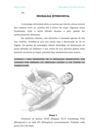 Peijian Shen                                     Massagem Para Alívio da Dor


       [89]

                           NEURALGIA INTERCOSTAL


       A neuralgia intercostal afeta os nervos que vão da coluna através
dos espaços entre as costelas até a frente do corpo. Algumas áreas
localizadas,   onde    o   nervo   afetado   alcança   a   pele,   podem   ser
particularmente dolorosas.
       Na medicina chinesa, este distúrbio é chamado apenas de dor
nas costelas. Acredita-se que sua causa seja a diminuição de Qi no
Fígado. Os passos de massagem abaixo abrandam tal diminuição As
áreas afetadas no abdômen e nas costas de sua parceira podem estar
bastante sensíveis ao toque, portanto faça movimentos mais suaves.


CUIDADO - NÃO MASSAGEIE SE A NEURALGIA INTERCOSTAL FOR
CAUSADA POR PRESSÃO OU IRRITAÇÃO DEVIDO A UM TUMOR OU
TUBERCULOSE.




                                       Passo 1
       Pressione os pontos VC20 (Huagai), VC17 (Tanzbong), VCl2
(Zhongwan) e os dois Fl3 (Zhangmen) sucessivamente Trabalhe cada
ponto 30 a 40 vezes.
 
