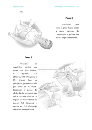 Peijian Shen                     Massagem Para Alívio da Dor


       [90]



                                              Passo 2


                                         Friccione        para
                                  cima e para baixo sobre
                                  a   parte    superior    do
                                  tronco com a palma das
                                  mãos. Repita sete vezes.




               Passo 3


       Pressione            os
seguintes      pontos      aos
pares nos dois braços:
IG11        (Quchi),       TA6
(Zhigou), TA5 (Waiguan) e
IG4    (Hegu).     Com      os
polegares, pressione cada
par cerca de 30 vezes.
Pressione      o   ponto    de
alívio da dor A4 nas duas
mãos por três minutos. A
seguir, trabalhe ambos os
pontos Pe6 (Neiguan) e
ambos os Pe8 (Laogong)
cerca de 30 vezes cada.
 