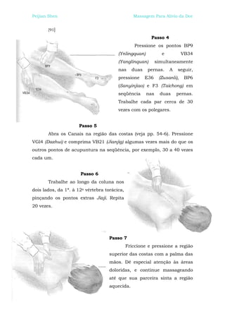 Peijian Shen                                     Massagem Para Alívio da Dor


       [91]

                                                         Passo 4
                                                  Pressione os pontos BP9
                                        (Ynlingquan)           e           VB34
                                        (Yanglinquan)        simultaneamente
                                        nas     duas    pernas.    A   seguir,
                                        pressione      E36    (Zusanli),    BP6
                                        (Sanyinjiao) e F3 (Taichong) em
                                        seqüência      nas     duas    pernas.
                                        Trabalhe cada par cerca de 30
                                        vezes com os polegares.


                     Passo 5
       Abra os Canais na região das costas (veja pp. 54-6). Pressione
VGl4 (Dazhui) e comprima VB21 (Jianjig) algumas vezes mais do que os
outros pontos de acupuntura na seqüência, por exemplo, 30 a 40 vezes
cada um.


                      Passo 6
       Trabalhe ao longo da coluna nos
dois lados, da 1ª. à 12a vértebra torácica,
pinçando os pontos extras Jiaji. Repita
20 vezes.




                                    Passo 7
                                              Friccione e pressione a região
                                    superior das costas com a palma das
                                    mãos. Dê especial atenção às áreas
                                    doloridas, e continue massageando
                                    até que sua parceira sinta a região
                                    aquecida.
 