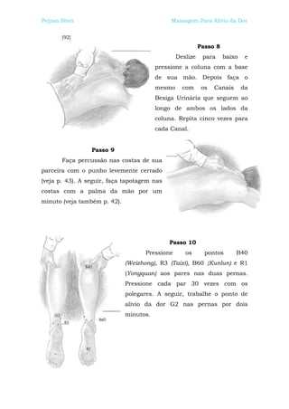 Peijian Shen                                  Massagem Para Alívio da Dor


       [92]
                                                           Passo 8
                                                 Deslize    para     baixo    e
                                         pressione a coluna com a base
                                         de sua mão. Depois faça o
                                         mesmo     com      os   Canais      da
                                         Bexiga Urinária que seguem ao
                                         longo de ambos os lados da
                                         coluna. Repita cinco vezes para
                                         cada Canal.


                 Passo 9
       Faça percussão nas costas de sua
parceira com o punho levemente cerrado
(veja p. 43). A seguir, faça tapotagem nas
costas com a palma da mão por um
minuto (veja também p. 42).




                                             Passo 10
                                    Pressione       os       pontos       B40
                              (Weizhong), R3 (Taixí), B60 {Kunlun) e R1
                              (Yongquan) aos pares nas duas pernas.
                              Pressione cada par 30 vezes com os
                              polegares. A seguir, trabalhe o ponto de
                              alívio da dor G2 nas pernas por dois
                              minutos.
 