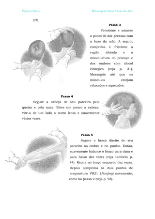 Peijian Shen                             Massagem Para Alívio da Dor


       [94]
                                                    Passo 3
                                                Pressione e amasse
                                       o ponto de dor-pressão com
                                       a base da mão. A seguir,
                                       comprima      e    friccione     a
                                       região      afetada        e     a
                                       musculatura do pescoço e
                                       dos   ombros       com     álcool
                                       cirúrgico    (veja    p.       31).
                                       Massageie     até     que       os
                                       músculos                 estejam
                                       relaxados e aquecidos.


                      Passo 4
       Segure a cabeça de seu parceiro pelo
queixo e pela nuca. Eleve um pouco a cabeça,
vire-a de um lado a outro lenta e suavemente
várias vezes.




                                  Passo 5
                                  Segure o braço direito de seu
                           parceiro no ombro e no punho. Então,
                           suavemente balance o braço para cima e
                           para baixo dez vezes (veja também p.
                           44). Repita no braço esquerdo dez vezes.
                           Depois comprima os dois pontos de
                           acupuntura VB21 (Jianjing) novamente,
                          como no passo 2 (veja p. 93).
 