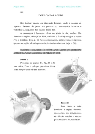 Peijian Shen                                  Massagem Para Alívio da Dor


       [95]

                          DOR LOMBAR AGUDA


       Dor lombar aguda, ou distensão lombar, tende a ocorrer de
repente. Excesso de peso, má postura ou movimentos bruscos e
violentos são algumas das causas dessa dor.
       A massagem é bastante eficaz no alívio da dor lombar. Ela
fortalece a região, reforça os Rins, melhora o fluxo Qi-sangue e expele
Frio e Umidade (veja p. 9). Após a massagem, aplique uma compressa
quente na região afetada para reduzir ainda mais a dor (veja p. 30).


       CUIDADO - AGUARDE 48 HORAS APÓS LESÃO OU DISTENSÃO
ANTES DE APLICAR MASSAGEM DE ALÍVIO DA DOR.


       Passo 1
       Pressione os pontos F1, F2, A8 e A9
nas mãos. Com o polegar, pressione firme
cada par por dois ou três minutos.




                                                   Passo 2
                                                   Com    toda   a     mão,
                                           friccione a região dolorosa
                                           das costas. Use movimentos
                                           de fricção amplos e suaves
                                           para relaxar a musculatura.
 