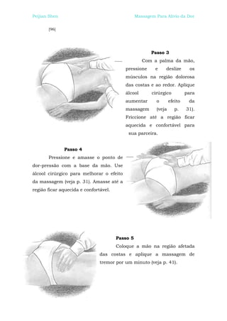 Peijian Shen                                     Massagem Para Alívio da Dor


       [96]




                                                        Passo 3
                                                    Com a palma da mão,
                                          pressione       e    deslize       os
                                          músculos na região dolorosa
                                          das costas e ao redor. Aplique
                                          álcool        cirúrgico          para
                                          aumentar        o       efeito    da
                                          massagem        (veja      p.    31).
                                          Friccione até a região ficar
                                          aquecida e confortável para
                                           sua parceira.


               Passo 4
       Pressione e amasse o ponto de
dor-pressão com a base da mão. Use
álcool cirúrgico para melhorar o efeito
da massagem (veja p. 31). Amasse até a
região ficar aquecida e confortável.




                                       Passo 5
                                       Coloque a mão na região afetada
                               das costas e aplique a massagem de
                               tremor por um minuto (veja p. 41).
 