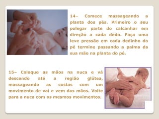 14–     Comece     massageando   a
                              planta dos pés. Primeiro o seu
                              polegar parte do calcanhar em
                              direção a cada dedo. Faça uma
                              leve pressão em cada dedinho do
                              pé termine passando a palma da
                              sua mão na planta do pé.



15– Coloque as mãos na nuca e vá
descendo   até        a     região     glútea,
massageando      as       costas     com   um
movimento de vai e vem das mãos. Volte
para a nuca com os mesmos movimentos.
 