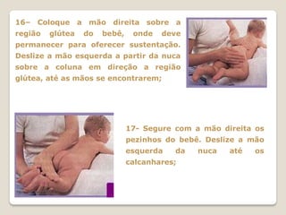 16– Coloque a mão direita sobre a
região   glútea   do   bebê,    onde   deve
permanecer para oferecer sustentação.
Deslize a mão esquerda a partir da nuca
sobre a coluna em direção a região
glútea, até as mãos se encontrarem;




                               17- Segure com a mão direita os
                               pezinhos do bebê. Deslize a mão
                               esquerda   da   nuca   até   os
                               calcanhares;
 