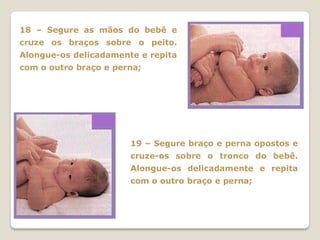 18 – Segure as mãos do bebê e
cruze os braços sobre o peito.
Alongue-os delicadamente e repita
com o outro braço e perna;




                       19 – Segure braço e perna opostos e
                       cruze-os sobre o tronco do bebê.
                       Alongue-os delicadamente e repita
                       com o outro braço e perna;
 