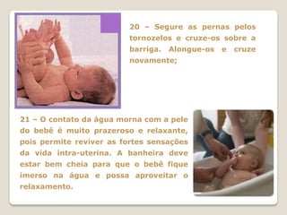 20 – Segure as pernas pelos
                          tornozelos e cruze-os sobre a
                          barriga.   Alongue-os   e   cruze
                          novamente;




21 – O contato da água morna com a pele
do bebê é muito prazeroso e relaxante,
pois permite reviver as fortes sensações
da vida intra-uterina. A banheira deve
estar bem cheia para que o bebê fique
imerso na água e possa aproveitar o
relaxamento.
 