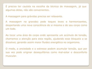 É preciso ter cautela na escolha da técnica de massagem, já que
algumas delas, não são convenientes.

A massagem para grávidas precisa ser relaxante.

A massagem na gravidez pede toques leves e harmonizantes,
despertando uma nova consciência de si mesma e de seu corpo como
um todo.

Ao tocar uma área do corpo onde apresenta um acúmulo de tensão,
chamamos a atenção para esta região, ajudando esse bloqueio a se
dissolver, gerando assim maior fluidez energética no organismo.

O medo, a ansiedade e o estresse podem acumular tensão, que por
sua vez pode originar desequilíbrios como mal-estar e desconforto
muscular.
 