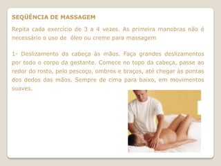 SEQÜÊNCIA DE MASSAGEM

Repita cada exercício de 3 a 4 vezes. As primeira manobras não é
necessário o uso de óleo ou creme para massagem

1- Deslizamento da cabeça às mãos. Faça grandes deslizamentos
por todo o corpo da gestante. Comece no topo da cabeça, passe ao
redor do rosto, pelo pescoço, ombros e braços, até chegar às pontas
dos dedos das mãos. Sempre de cima para baixo, em movimentos
suaves.
 