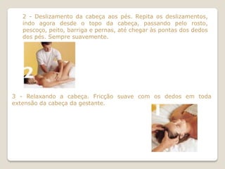 2 - Deslizamento da cabeça aos pés. Repita os deslizamentos,
   indo agora desde o topo da cabeça, passando pelo rosto,
   pescoço, peito, barriga e pernas, até chegar às pontas dos dedos
   dos pés. Sempre suavemente.




3 - Relaxando a cabeça. Fricção suave com os dedos em toda
extensão da cabeça da gestante.
 