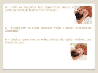 4 – Com os polegares, faça movimentos suaves a
partir do centro da testa até as têmporas.




5 – Fricção com os dedos indicador, médio e anular na região do
zigomático.


6 – Deslize suave com as mãos abertas da região mediana para
lateral do rosto.
 