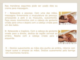 Nas manobras seguintes pode ser usado óleo ou
creme para massagem.

7 - Relaxando o pescoço. Com uma das mãos,
massageie firmemente a musculatura do pescoço,
amassando a pele e os músculos, suavemente.
Faça esses movimentos com a cabeça da gestante
virada para cima e depois com a cabeça virada para
um dos lados.


8- Relaxando o trapézio. Com a cabeça da gestante
virada para a direita, desliza da região cervical ao
ombro. Repita com a cabeça virada para a
esquerda.



9 – Deslize suavemente as mãos dos punho ao ombro, retorne com
toque suave e amasse as mãos. Deslize suavemente pela barriga
em movimento horário.
 