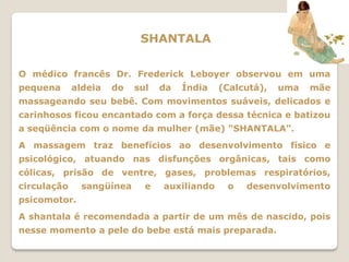SHANTALA

O médico francês Dr. Frederick Leboyer observou em uma
pequena      aldeia   do   sul   da   Índia   (Calcutá),   uma   mãe
massageando seu bebê. Com movimentos suáveis, delicados e
carinhosos ficou encantado com a força dessa técnica e batizou
a seqüência com o nome da mulher (mãe) "SHANTALA".
A massagem traz benefícios ao desenvolvimento físico e
psicológico, atuando nas disfunções orgânicas, tais como
cólicas, prisão de ventre, gases, problemas respiratórios,
circulação     sangüínea     e   auxiliando    o   desenvolvimento
psicomotor.
A shantala é recomendada a partir de um mês de nascido, pois
nesse momento a pele do bebe está mais preparada.
 