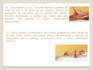 10 - Relaxando os pés. Primeiro deslize a palma da
mão na sola e no peito do pé. Depois, deslize os
polegares do calcanhar até as pontas dos dedos.
Finalize deslizando a palma das mãos dos pés
subindo    até   pernas   e   coxas.    Retornando
suavemente.



11 - Para receber a massagem nas costas, a gestante deve deitar-se
de lado (DLE), apoiar uma perna sobre uma almofada e colocar um
travesseiro sob a cabeça, procurando ficar o mais confortável
possível.
 