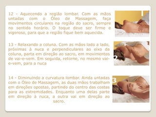 12 - Aquecendo a região lombar. Com as mãos
untadas com o Óleo de Massagem, faça
movimentos circulares na região do sacro, sempre
no sentido horário. O toque deve ser firme e
vigoroso, para que a região fique bem aquecida.


13 - Relaxando a coluna. Com as mãos lado a lado,
próximas à nuca e perpendiculares ao eixo da
coluna, parta em direção ao sacro, em movimentos
de vai-e-vem. Em seguida, retorne, no mesmo vai-
e-vem, para a nuca


14 - Diminuindo a curvatura lombar. Ainda untadas
com o Óleo de Massagem, as duas mãos trabalham
em direções opostas, partindo do centro das costas
para as extremidades. Enquanto uma delas parte
em direção à nuca, a outra vai em direção ao
                      sacro.
 