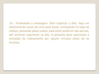 15 - Finalizando a massagem. Sem reaplicar o óleo, faça um
deslizamento suave de cima para baixo, começando no topo da
cabeça, passando pelas costas, pela parte posterior das pernas,
até terminar segurando os pés. A gestante deve aproveitar a
sensação de relaxamento por alguns minutos antes de se
levantar.
 