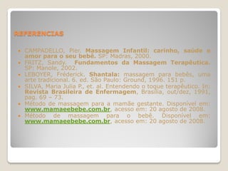 REFERENCIAS

   CAMPADELLO, Pier. Massagem Infantil: carinho, saúde e
    amor para o seu bebê. SP: Madras, 2000.
   FRITZ, Sandy. Fundamentos da Massagem Terapêutica.
    SP: Manole, 2002.
   LEBOYER, Fréderick. Shantala: massagem para bebês, uma
    arte tradicional. 6. ed. São Paulo: Ground, 1996. 151 p.
   SILVA, Maria Julia P., et. al. Entendendo o toque terapêutico. In:
    Revista Brasileira de Enfermagem, Brasília, out/dez, 1991,
    pag. 69 – 73.
   Método de massagem para a mamãe gestante. Disponível em:
    www.mamaeebebe.com.br, acesso em: 20 agosto de 2008.
   Método de massagem para o bebê. Disponível em:
    www.mamaeebebe.com.br, acesso em: 20 agosto de 2008.
 