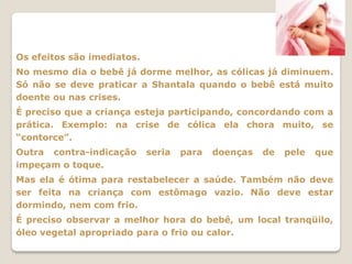 Os efeitos são imediatos.
No mesmo dia o bebê já dorme melhor, as cólicas já diminuem.
Só não se deve praticar a Shantala quando o bebê está muito
doente ou nas crises.
É preciso que a criança esteja participando, concordando com a
prática. Exemplo: na crise de cólica ela chora muito, se
“contorce”.
Outra contra-indicação      seria   para   doenças   de   pele   que
impeçam o toque.
Mas ela é ótima para restabelecer a saúde. Também não deve
ser feita na criança com estômago vazio. Não deve estar
dormindo, nem com frio.
É preciso observar a melhor hora do bebê, um local tranqüilo,
óleo vegetal apropriado para o frio ou calor.
 