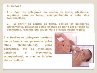 SHANTALA:

  1 – Com os polegares no centro da testa, afaste-os,
  seguindo para os lados, acompanhando a linha das
  sobrancelhas;

  2 – A partir do centro da testa, deslize os polegares
  suavemente, passando pelas laterais do nariz em direção às
  bochechas, fazendo um pouco mais pressão nesta região;


3 – Deslize os polegares partindo
das sobrancelhas passando pelos
olhos      (fechando-os),       pelas
bochechas,    até     os    maxilares.
Continue          o        movimento,
acompanhando o maxilar inferior
até as orelhas;
 