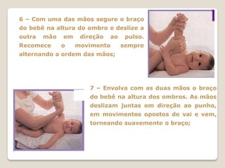 6 – Com uma das mãos segure o braço
do bebê na altura do ombro e deslize a
outra   mão   em    direção   ao    pulso.
Recomece      o    movimento       sempre
alternando a ordem das mãos;




                      7 – Envolva com as duas mãos o braço
                      do bebê na altura dos ombros. As mãos
                      deslizam juntas em direção ao punho,
                      em movimentos opostos de vai e vem,
                      torneando suavemente o braço;
 