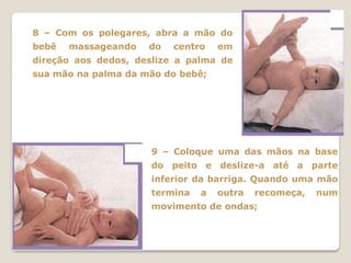 8 – Com os polegares, abra a mão do
bebê   massageando   do   centro   em
direção aos dedos, deslize a palma de
sua mão na palma da mão do bebê;




                     9 – Coloque uma das mãos na base
                     do peito e deslize-a até a parte
                     inferior da barriga. Quando uma mão
                     termina   a   outra   recomeça,   num
                     movimento de ondas;
 