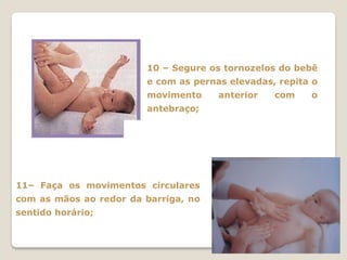 10 – Segure os tornozelos do bebê
                        e com as pernas elevadas, repita o
                        movimento     anterior   com    o
                        antebraço;




11– Faça os movimentos circulares
com as mãos ao redor da barriga, no
sentido horário;
 