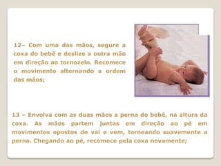 12– Com uma das mãos, segure a
coxa do bebê e deslize a outra mão
em direção ao tornozelo. Recomece
o movimento alternando a ordem
das mãos;




13 – Envolva com as duas mãos a perna do bebê, na altura da
coxa.   As   mãos   partem   juntas   em   direção   ao   pé   em
movimentos opostos de vai e vem, torneando suavemente a
perna. Chegando ao pé, recomece pela coxa novamente;
 
