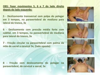 OBS: Fazer movimentos 5, 6 e 7 do lado direito
depois do lado esquerdo:
5 - Deslizamento transversal com polpa do polegar
em 3 tempos, na paravertebral de mediana para
lateral do tronco, 3x
6 - Deslizamento com pressão média forte com
cubital, em 3 tempos, na paravertebral de mediana
para lateral do tronco, 3x
7 - Fricção circular na paravertebral com palma da
mão de sacral a cervical 3x, (lado oposto)
8 - Fricção com deslocamento do polegar na
paravertebral, de cervical a sacral, 3x
 