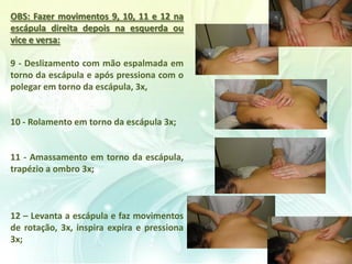 OBS: Fazer movimentos 9, 10, 11 e 12 na
escápula direita depois na esquerda ou
vice e versa:
9 - Deslizamento com mão espalmada em
torno da escápula e após pressiona com o
polegar em torno da escápula, 3x,
10 - Rolamento em torno da escápula 3x;
11 - Amassamento em torno da escápula,
trapézio a ombro 3x;
12 – Levanta a escápula e faz movimentos
de rotação, 3x, inspira expira e pressiona
3x;
 