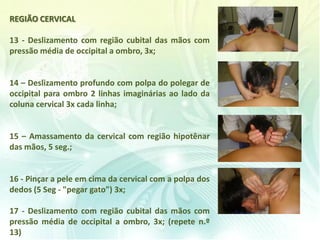 REGIÃO CERVICAL
13 - Deslizamento com região cubital das mãos com
pressão média de occipital a ombro, 3x;
14 – Deslizamento profundo com polpa do polegar de
occipital para ombro 2 linhas imaginárias ao lado da
coluna cervical 3x cada linha;
15 – Amassamento da cervical com região hipotênar
das mãos, 5 seg.;
16 - Pinçar a pele em cima da cervical com a polpa dos
dedos (5 Seg - "pegar gato") 3x;
17 - Deslizamento com região cubital das mãos com
pressão média de occipital a ombro, 3x; (repete n.º
13)
 