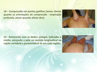 18 – Compressão em pontos gatilhos (avisar cliente
quanto as orientações da compressão - respiração
profunda, avisar quando aliviar dor);
19 - Rolamento com os dedos: polegar, indicador e
médio, pinçando a pele no sentido longitudinal na
região vertebral e paravertebral 3x em cada região;
 