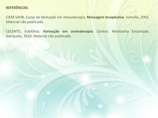 REFERÊNCIAS
CIEM SAHB. Curso de formação em massoterapia. Massagem terapêutica. Joinville, 2001.
Material não publicado.
CELENTO, Estefânia. Formação em aromaterapia. Centro: Montanha Encantada.
Garopaba, 2010. Material não publicado.
 