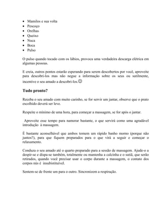 • Mamilos e sua volta
• Pescoço
• Orelhas
• Queixo
• Nuca
• Boca
• Pulso
O pulso quando tocado com os lábios, provoca uma verdadeira descarga elétrica em
algumas pessoas.
E creia, outros pontos estarão esperando para serem descobertos por você, aproveite
para descobri-los mas não negue a informação sobre os seus ou sutilmente,
incentive o seu amado a descobri-los.
Tudo pronto?
Receba o seu amado com muito carinho, se for servir um jantar, observe que o prato
escolhido deverá ser leve.
Respeite o mínimo de uma hora, para começar a massagem, se for após o jantar.
Aproveite esse tempo para namorar bastante, o que servirá como uma agradável
introdução à massagem.
É bastante aconselhável que ambos tomem um rápido banho morno (porque não
juntos?), para que fiquem preparados para o que virá a seguir e começar o
relaxamento.
Conduza o seu amado até o quarto preparado para a sessão de massagem. Ajude-o a
despir-se e dispa-se também, totalmente ou mantenha a calcinha e o sutiã, que serão
retirados, quando você precisar usar o corpo durante a massagem, o contato dos
corpos nús é insubistituível.
Sentem-se de frente um para o outro. Sincronizem a respiração.
 