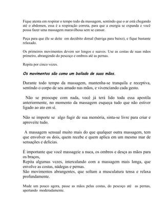 Fique atenta em respirar o tempo todo da massagem, sentindo que o ar está chegando
até o abdomen, essa é a respiração correta, para que a energia se expanda e você
possa fazer uma massagem maravilhosa sem se cansar.
Peça para que êle se deite em decúbito dorsal (barriga para baixo), e fique bastante
relaxado.
Os primeiros movimentos devem ser longos e suaves. Use as costas de suas mãos
primeiro, abrangendo do pescoço e ombros até as pernas.
Repita por cinco vezes.
Os movimentos são como um bailado de suas mãos.
Durante todo tempo da massagem, mantenha-se tranquila e receptiva,
sentindo o corpo de seu amado nas mãos, e vivenciando cada gesto.
Não se preocupe com nada, você já terá lido toda essa apostila
anteriormente, no momento da massagem esqueça tudo que não estiver
ligado ao ato em sí.
Não se importe se algo fugir de sua memória, sinta-se livre para criar e
aproveite tudo.
A massagem sensual muito mais do que qualquer outra massagem, tem
que envolver os dois, quem recebe e quem aplica em um mesmo mar de
sensações e delícias.
É importante que você massageie a nuca, os ombros e desça as mãos para
os braços,
Repita algumas vezes, intercalando com a massagem mais longa, que
envolve as costas, nádegas e pernas.
São movimentos abrangentes, que soltam a musculatura tensa e relaxa
profundamente.
Mude um pouco agora, passe as mãos pelas costas, do pescoço até as pernas,
apertando moderadamente.
 