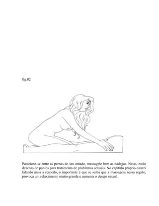 fig.02
Posicione-se entre as pernas do seu amado, massageie bem as nádegas. Nelas, estão
dezenas de pontos para tratamento de problemas sexuais. No capítulo próprio estarei
falando mais a respeito, o importante é que se saiba que a massagem nessa região,
provoca um relaxamento muito grande e aumenta o desejo sexual.
 