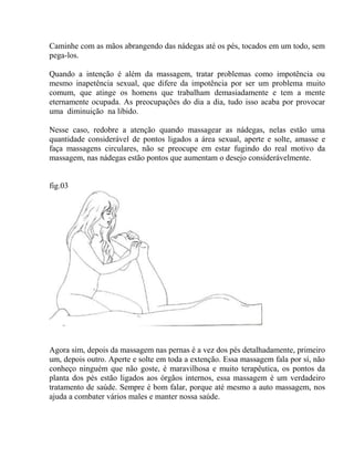 Caminhe com as mãos abrangendo das nádegas até os pés, tocados em um todo, sem
pega-los.
Quando a intenção é além da massagem, tratar problemas como impotência ou
mesmo inapetência sexual, que difere da impotência por ser um problema muito
comum, que atinge os homens que trabalham demasiadamente e tem a mente
eternamente ocupada. As preocupações do dia a dia, tudo isso acaba por provocar
uma diminuição na libido.
Nesse caso, redobre a atenção quando massagear as nádegas, nelas estão uma
quantidade considerável de pontos ligados a área sexual, aperte e solte, amasse e
faça massagens circulares, não se preocupe em estar fugindo do real motivo da
massagem, nas nádegas estão pontos que aumentam o desejo considerávelmente.
fig.03
Agora sim, depois da massagem nas pernas é a vez dos pés detalhadamente, primeiro
um, depois outro. Aperte e solte em toda a extenção. Essa massagem fala por sí, não
conheço ninguém que não goste, é maravilhosa e muito terapêutica, os pontos da
planta dos pés estão ligados aos órgãos internos, essa massagem é um verdadeiro
tratamento de saúde. Sempre é bom falar, porque até mesmo a auto massagem, nos
ajuda a combater vários males e manter nossa saúde.
 