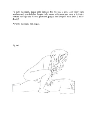 Na auto massagem, pegue cada dedinho dos pés rode e puxe com vigor (sem
machuca-los), nos dedinhos dos pés estão pontos milagrosos para tratar a frigidez e
embora não seja esse o nosso problema, porque não revigorar ainda mais o nosso
desejo?
Portanto, massageie bem os pés.
Fig. 04
 