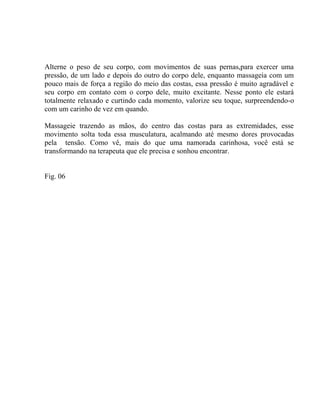 Alterne o peso de seu corpo, com movimentos de suas pernas,para exercer uma
pressão, de um lado e depois do outro do corpo dele, enquanto massageia com um
pouco mais de força a região do meio das costas, essa pressão é muito agradável e
seu corpo em contato com o corpo dele, muito excitante. Nesse ponto ele estará
totalmente relaxado e curtindo cada momento, valorize seu toque, surpreendendo-o
com um carinho de vez em quando.
Massageie trazendo as mãos, do centro das costas para as extremidades, esse
movimento solta toda essa musculatura, acalmando até mesmo dores provocadas
pela tensão. Como vê, mais do que uma namorada carinhosa, você está se
transformando na terapeuta que ele precisa e sonhou encontrar.
Fig. 06
 