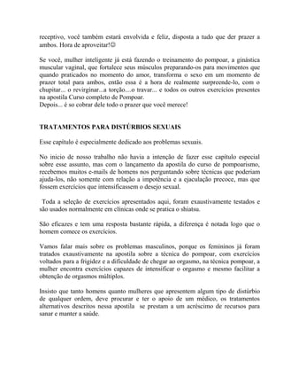 receptivo, você também estará envolvida e feliz, disposta a tudo que der prazer a
ambos. Hora de aproveitar!
Se você, mulher inteligente já está fazendo o treinamento do pompoar, a ginástica
muscular vaginal, que fortalece seus músculos preparando-os para movimentos que
quando praticados no momento do amor, transforma o sexo em um momento de
prazer total para ambos, então essa é a hora de realmente surpreende-lo, com o
chupitar... o revirginar...a torção....o travar... e todos os outros exercícios presentes
na apostila Curso completo de Pompoar.
Depois... é so cobrar dele todo o prazer que você merece!
TRATAMENTOS PARA DISTÚRBIOS SEXUAIS
Esse capítulo é especialmente dedicado aos problemas sexuais.
No inicio de nosso trabalho não havia a intenção de fazer esse capítulo especial
sobre esse assunto, mas com o lançamento da apostila do curso de pompoarismo,
recebemos muitos e-mails de homens nos perguntando sobre técnicas que poderiam
ajuda-los, não somente com relação a impotência e a ejaculação precoce, mas que
fossem exercícios que intensificassem o desejo sexual.
Toda a seleção de exercícios apresentados aqui, foram exaustivamente testados e
são usados normalmente em clínicas onde se pratica o shiatsu.
São eficazes e tem uma resposta bastante rápida, a diferença é notada logo que o
homem comece os exercícios.
Vamos falar mais sobre os problemas masculinos, porque os femininos já foram
tratados exaustivamente na apostila sobre a técnica do pompoar, com exercícios
voltados para a frigidez e a dificuldade de chegar ao orgasmo, na técnica pompoar, a
mulher encontra exercícios capazes de intensificar o orgasmo e mesmo facilitar a
obtenção de orgasmos múltiplos.
Insisto que tanto homens quanto mulheres que apresentem algum tipo de distúrbio
de qualquer ordem, deve procurar e ter o apoio de um médico, os tratamentos
alternativos descritos nessa apostila se prestam a um acréscimo de recursos para
sanar e manter a saúde.
 