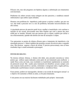 Eficazes sim, mas não pregamos em hipótese alguma a substituição aos tratamentos
convencionais.
Problemas de ordem sexuais nunca atingem um dos parceiros, a tendência natural
infelizmente é que ambos sejam afetados.
Homens com problema de impotência, pode passar a rejeitar a mulher, que por sua
vez, não tarda a procurar em si a raiz do problema, baixando inexoravelmente sua
alto estima.
A ejaculação precoce do parceiro pode levar a mulher a insatisfação e ato contínuo a
rejeição ao ato sexual, provocando uma falsa frigidez que com o passar dos anos
acaba por se instalar, fazendo com que pessoas que se amam, acabem por esfriar o
seu relacionamento, quando não detona um mar de acusações e culpas.
Vou apresentar os pontos do shiatsu eficazes para o tratamento da impotência e da
ejaculação precoce e falarei também das posições sexuais favoráveis para o segundo
caso. São técnicas seguras e fáceis de treinar. É preciso perseverança, mas os bons
resultados logo o estará animando a prosseguir.
PONTOS DO SHIATSU:
Na técnica milenar chinesa, o shiatsu (shi dedo, atsu pressão) encontra-se vários
pontos que embora sejam indicados como parte de um tratamento para melhorar a
saúde física como um todo, seus resultados se manifestam rapidamente no aumento
do potencial sexual. São usados para tratamento de distúrbios sexuais sempre com
uma resposta muito positiva e pronta, estimulam e energizam toda a região pélvica,
melhorando a performance sexual e aumentando a resistência física.
Esses pontos, podem ser massageados, durante a sua sessão de massagem sensual se
o objetivo for aumentar a libido ou antes, se for para tratamento.
E são pontos em sua maioria facilmente trabalhados pelo próprio interessado.
 