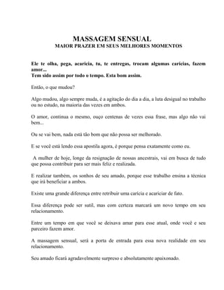 MASSAGEM SENSUAL
MAIOR PRAZER EM SEUS MELHORES MOMENTOS
Ele te olha, pega, acaricia, tu, te entregas, trocam algumas carícias, fazem
amor...
Tem sido assim por todo o tempo. Esta bom assim.
Então, o que mudou?
Algo mudou, algo sempre muda, é a agitação do dia a dia, a luta desigual no trabalho
ou no estudo, na maioria das vezes em ambos.
O amor, continua o mesmo, ouço centenas de vezes essa frase, mas algo não vai
bem...
Ou se vai bem, nada está tão bom que não possa ser melhorado.
E se você está lendo essa apostila agora, é porque pensa exatamente como eu.
A mulher de hoje, longe da resignação de nossas ancestrais, vai em busca de tudo
que possa contribuir para ser mais feliz e realizada.
E realizar também, os sonhos de seu amado, porque esse trabalho ensina a técnica
que irá beneficiar a ambos.
Existe uma grande diferença entre retribuir uma carícia e acariciar de fato.
Essa diferença pode ser sutil, mas com certeza marcará um novo tempo em seu
relacionamento.
Entre um tempo em que você se deixava amar para esse atual, onde você e seu
parceiro fazem amor.
A massagem sensual, será a porta de entrada para essa nova realidade em seu
relacionamento.
Seu amado ficará agradavelmente surpreso e absolutamente apaixonado.
 