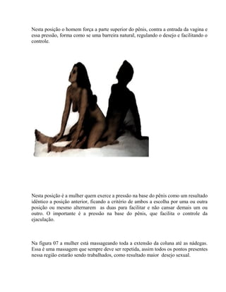 Nesta posição o homem força a parte superior do pênis, contra a entrada da vagina e
essa pressão, forma como se uma barreira natural, regulando o desejo e facilitando o
controle.
Nesta posição é a mulher quem exerce a pressão na base do pênis como um resultado
idêntico a posição anterior, ficando a critério de ambos a escolha por uma ou outra
posição ou mesmo alternarem as duas para facilitar e não cansar demais um ou
outro. O importante é a pressão na base do pênis, que facilita o controle da
ejaculação.
Na figura 07 a mulher está massageando toda a extensão da coluna até as nádegas.
Essa é uma massagem que sempre deve ser repetida, assim todos os pontos presentes
nessa região estarão sendo trabalhados, como resultado maior desejo sexual.
 