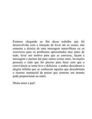 Estamos chegando ao fim desse trabalho que foi
desenvolvido com a intenção de levar até os casais, não
somente a técnica de uma massagem maravilhosa ou os
exercícios para os problemas apresentados mas antes de
tudo, levar um motivo para que se converse, façam a
massagem e partam daí para outras coisas mais, invenções
pessoais e tudo que for preciso para fazer com que a
convivência se torne leve e deliciosa e ambos descubram a
alegria infinita que so conhecem aqueles que descobriram
o enorme manancial de prazer que somente um amante
pode proporcionar ao outro.
Muito amor e paz!
 